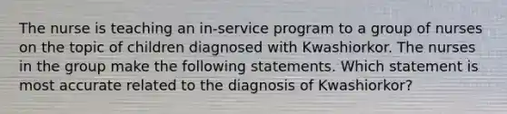 The nurse is teaching an in-service program to a group of nurses on the topic of children diagnosed with Kwashiorkor. The nurses in the group make the following statements. Which statement is most accurate related to the diagnosis of Kwashiorkor?