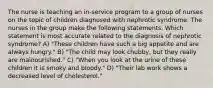 The nurse is teaching an in-service program to a group of nurses on the topic of children diagnosed with nephrotic syndrome. The nurses in the group make the following statements. Which statement is most accurate related to the diagnosis of nephrotic syndrome? A) "These children have such a big appetite and are always hungry." B) "The child may look chubby, but they really are malnourished." C) "When you look at the urine of these children it is smoky and bloody." D) "Their lab work shows a decreased level of cholesterol."