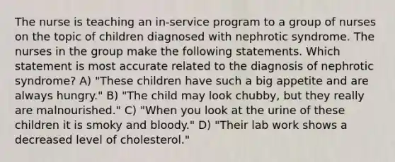 The nurse is teaching an in-service program to a group of nurses on the topic of children diagnosed with nephrotic syndrome. The nurses in the group make the following statements. Which statement is most accurate related to the diagnosis of nephrotic syndrome? A) "These children have such a big appetite and are always hungry." B) "The child may look chubby, but they really are malnourished." C) "When you look at the urine of these children it is smoky and bloody." D) "Their lab work shows a decreased level of cholesterol."