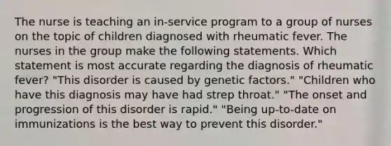 The nurse is teaching an in-service program to a group of nurses on the topic of children diagnosed with rheumatic fever. The nurses in the group make the following statements. Which statement is most accurate regarding the diagnosis of rheumatic fever? "This disorder is caused by genetic factors." "Children who have this diagnosis may have had strep throat." "The onset and progression of this disorder is rapid." "Being up-to-date on immunizations is the best way to prevent this disorder."