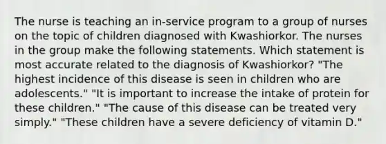 The nurse is teaching an in-service program to a group of nurses on the topic of children diagnosed with Kwashiorkor. The nurses in the group make the following statements. Which statement is most accurate related to the diagnosis of Kwashiorkor? "The highest incidence of this disease is seen in children who are adolescents." "It is important to increase the intake of protein for these children." "The cause of this disease can be treated very simply." "These children have a severe deficiency of vitamin D."