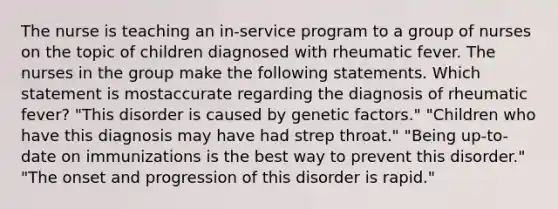 The nurse is teaching an in-service program to a group of nurses on the topic of children diagnosed with rheumatic fever. The nurses in the group make the following statements. Which statement is mostaccurate regarding the diagnosis of rheumatic fever? "This disorder is caused by genetic factors." "Children who have this diagnosis may have had strep throat." "Being up-to-date on immunizations is the best way to prevent this disorder." "The onset and progression of this disorder is rapid."