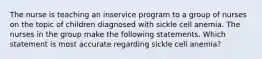 The nurse is teaching an inservice program to a group of nurses on the topic of children diagnosed with sickle cell anemia. The nurses in the group make the following statements. Which statement is most accurate regarding sickle cell anemia?