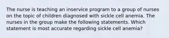 The nurse is teaching an inservice program to a group of nurses on the topic of children diagnosed with sickle cell anemia. The nurses in the group make the following statements. Which statement is most accurate regarding sickle cell anemia?