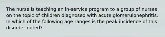 The nurse is teaching an in-service program to a group of nurses on the topic of children diagnosed with acute glomerulonephritis. In which of the following age ranges is the peak incidence of this disorder noted?