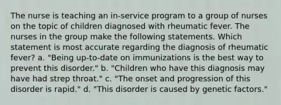 The nurse is teaching an in-service program to a group of nurses on the topic of children diagnosed with rheumatic fever. The nurses in the group make the following statements. Which statement is most accurate regarding the diagnosis of rheumatic fever? a. "Being up-to-date on immunizations is the best way to prevent this disorder." b. "Children who have this diagnosis may have had strep throat." c. "The onset and progression of this disorder is rapid." d. "This disorder is caused by genetic factors."