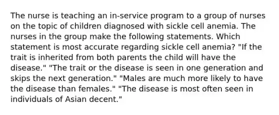 The nurse is teaching an in-service program to a group of nurses on the topic of children diagnosed with sickle cell anemia. The nurses in the group make the following statements. Which statement is most accurate regarding sickle cell anemia? "If the trait is inherited from both parents the child will have the disease." "The trait or the disease is seen in one generation and skips the next generation." "Males are much more likely to have the disease than females." "The disease is most often seen in individuals of Asian decent."