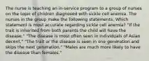 The nurse is teaching an in-service program to a group of nurses on the topic of children diagnosed with sickle cell anemia. The nurses in the group make the following statements. Which statement is most accurate regarding sickle cell anemia? "If the trait is inherited from both parents the child will have the disease." "The disease is most often seen in individuals of Asian decent." "The trait or the disease is seen in one generation and skips the next generation." "Males are much more likely to have the disease than females."