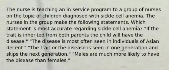 The nurse is teaching an in-service program to a group of nurses on the topic of children diagnosed with sickle cell anemia. The nurses in the group make the following statements. Which statement is most accurate regarding sickle cell anemia? "If the trait is inherited from both parents the child will have the disease." "The disease is most often seen in individuals of Asian decent." "The trait or the disease is seen in one generation and skips the next generation." "Males are much more likely to have the disease than females."