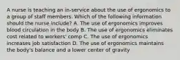 A nurse is teaching an in-service about the use of ergonomics to a group of staff members. Which of the following information should the nurse include? A. The use of ergonomics improves blood circulation in the body B. The use of ergonomics eliminates cost related to workers' comp C. The use of ergonomics increases job satisfaction D. The use of ergonomics maintains the body's balance and a lower center of gravity