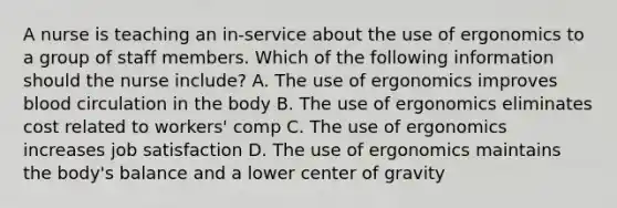 A nurse is teaching an in-service about the use of ergonomics to a group of staff members. Which of the following information should the nurse include? A. The use of ergonomics improves blood circulation in the body B. The use of ergonomics eliminates cost related to workers' comp C. The use of ergonomics increases job satisfaction D. The use of ergonomics maintains the body's balance and a lower center of gravity