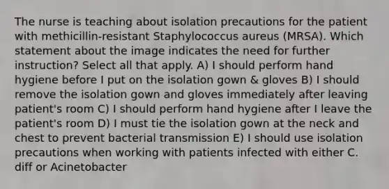 The nurse is teaching about isolation precautions for the patient with methicillin-resistant Staphylococcus aureus (MRSA). Which statement about the image indicates the need for further instruction? Select all that apply. A) I should perform hand hygiene before I put on the isolation gown & gloves B) I should remove the isolation gown and gloves immediately after leaving patient's room C) I should perform hand hygiene after I leave the patient's room D) I must tie the isolation gown at the neck and chest to prevent bacterial transmission E) I should use isolation precautions when working with patients infected with either C. diff or Acinetobacter