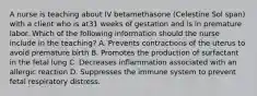 A nurse is teaching about IV betamethasone (Celestine Sol span) with a client who is at31 weeks of gestation and is in premature labor. Which of the following information should the nurse include in the teaching? A. Prevents contractions of the uterus to avoid premature birth B. Promotes the production of surfactant in the fetal lung C. Decreases inflammation associated with an allergic reaction D. Suppresses the immune system to prevent fetal respiratory distress.