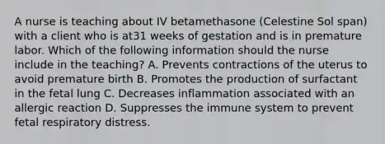 A nurse is teaching about IV betamethasone (Celestine Sol span) with a client who is at31 weeks of gestation and is in premature labor. Which of the following information should the nurse include in the teaching? A. Prevents contractions of the uterus to avoid premature birth B. Promotes the production of surfactant in the fetal lung C. Decreases inflammation associated with an allergic reaction D. Suppresses the immune system to prevent fetal respiratory distress.