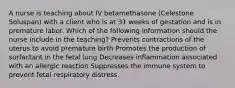 A nurse is teaching about IV betamethasone (Celestone Soluspan) with a client who is at 31 weeks of gestation and is in premature labor. Which of the following information should the nurse include in the teaching? Prevents contractions of the uterus to avoid premature birth Promotes the production of surfactant in the fetal lung Decreases inflammation associated with an allergic reaction Suppresses the immune system to prevent fetal respiratory distress.