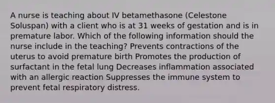 A nurse is teaching about IV betamethasone (Celestone Soluspan) with a client who is at 31 weeks of gestation and is in premature labor. Which of the following information should the nurse include in the teaching? Prevents contractions of the uterus to avoid premature birth Promotes the production of surfactant in the fetal lung Decreases inflammation associated with an allergic reaction Suppresses the immune system to prevent fetal respiratory distress.