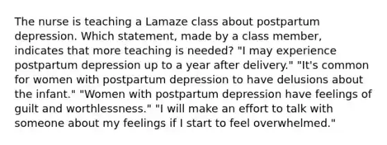 The nurse is teaching a Lamaze class about postpartum depression. Which statement, made by a class member, indicates that more teaching is needed? "I may experience postpartum depression up to a year after delivery." "It's common for women with postpartum depression to have delusions about the infant." "Women with postpartum depression have feelings of guilt and worthlessness." "I will make an effort to talk with someone about my feelings if I start to feel overwhelmed."