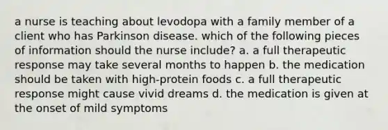 a nurse is teaching about levodopa with a family member of a client who has Parkinson disease. which of the following pieces of information should the nurse include? a. a full therapeutic response may take several months to happen b. the medication should be taken with high-protein foods c. a full therapeutic response might cause vivid dreams d. the medication is given at the onset of mild symptoms