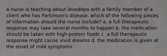 a nurse is teaching about levodopa with a family member of a client who has Parkinson's disease. which of the following pieces of information should the nurse include? a. a full therapeutic response may take several months to happen b. the medication should be taken with high-protein foods c. a full therapeutic response might cause vivid dreams d. the medication is given at the onset of mild symptoms