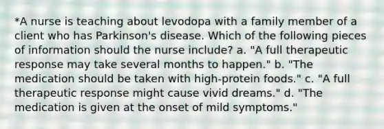 *A nurse is teaching about levodopa with a family member of a client who has Parkinson's disease. Which of the following pieces of information should the nurse include? a. "A full therapeutic response may take several months to happen." b. "The medication should be taken with high-protein foods." c. "A full therapeutic response might cause vivid dreams." d. "The medication is given at the onset of mild symptoms."