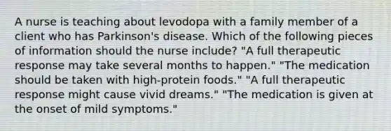 A nurse is teaching about levodopa with a family member of a client who has Parkinson's disease. Which of the following pieces of information should the nurse include? "A full therapeutic response may take several months to happen." "The medication should be taken with high-protein foods." "A full therapeutic response might cause vivid dreams." "The medication is given at the onset of mild symptoms."