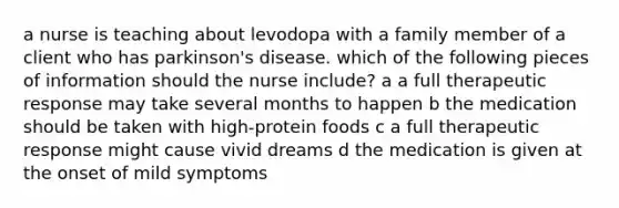 a nurse is teaching about levodopa with a family member of a client who has parkinson's disease. which of the following pieces of information should the nurse include? a a full therapeutic response may take several months to happen b the medication should be taken with high-protein foods c a full therapeutic response might cause vivid dreams d the medication is given at the onset of mild symptoms