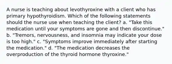 A nurse is teaching about levothyroxine with a client who has primary hypothyroidism. Which of the following statements should the nurse use when teaching the client? a. "Take this medication until your symptoms are gone and then discontinue." b. "Tremors, nervousness, and insomnia may indicate your dose is too high." c. "Symptoms improve immediately after starting the medication." d. "The medication decreases the overproduction of the thyroid hormone thyroxine."