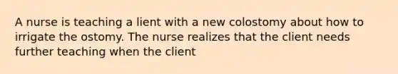 A nurse is teaching a lient with a new colostomy about how to irrigate the ostomy. The nurse realizes that the client needs further teaching when the client