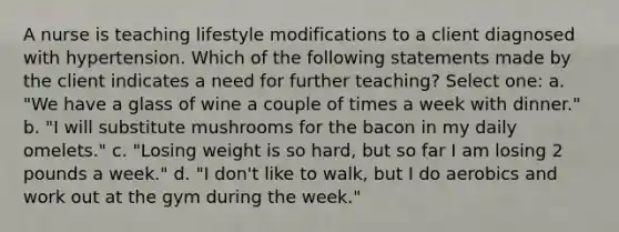 A nurse is teaching lifestyle modifications to a client diagnosed with hypertension. Which of the following statements made by the client indicates a need for further teaching? Select one: a. "We have a glass of wine a couple of times a week with dinner." b. "I will substitute mushrooms for the bacon in my daily omelets." c. "Losing weight is so hard, but so far I am losing 2 pounds a week." d. "I don't like to walk, but I do aerobics and work out at the gym during the week."