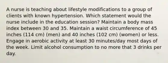 A nurse is teaching about lifestyle modifications to a group of clients with known hypertension. Which statement would the nurse include in the education session? Maintain a body mass index between 30 and 35. Maintain a waist circumference of 45 inches (114 cm) (men) and 40 inches (102 cm) (women) or less. Engage in aerobic activity at least 30 minutes/day most days of the week. Limit alcohol consumption to no more that 3 drinks per day.