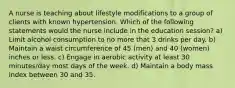 A nurse is teaching about lifestyle modifications to a group of clients with known hypertension. Which of the following statements would the nurse include in the education session? a) Limit alcohol consumption to no more that 3 drinks per day. b) Maintain a waist circumference of 45 (men) and 40 (women) inches or less. c) Engage in aerobic activity at least 30 minutes/day most days of the week. d) Maintain a body mass index between 30 and 35.