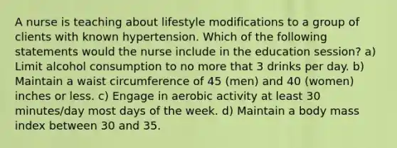 A nurse is teaching about lifestyle modifications to a group of clients with known hypertension. Which of the following statements would the nurse include in the education session? a) Limit alcohol consumption to no more that 3 drinks per day. b) Maintain a waist circumference of 45 (men) and 40 (women) inches or less. c) Engage in aerobic activity at least 30 minutes/day most days of the week. d) Maintain a body mass index between 30 and 35.