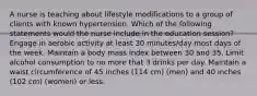 A nurse is teaching about lifestyle modifications to a group of clients with known hypertension. Which of the following statements would the nurse include in the education session? Engage in aerobic activity at least 30 minutes/day most days of the week. Maintain a body mass index between 30 and 35. Limit alcohol consumption to no more that 3 drinks per day. Maintain a waist circumference of 45 inches (114 cm) (men) and 40 inches (102 cm) (women) or less.