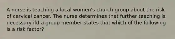 A nurse is teaching a local women's church group about the risk of cervical cancer. The nurse determines that further teaching is necessary ifd a group member states that which of the following is a risk factor?