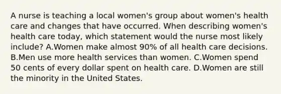 A nurse is teaching a local women's group about women's health care and changes that have occurred. When describing women's health care today, which statement would the nurse most likely include? A.Women make almost 90% of all health care decisions. B.Men use more health services than women. C.Women spend 50 cents of every dollar spent on health care. D.Women are still the minority in the United States.