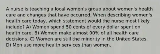 A nurse is teaching a local women's group about women's health care and changes that have occurred. When describing women's health care today, which statement would the nurse most likely include? A) Women spend 50 cents of every dollar spent on health care. B) Women make almost 90% of all health care decisions. C) Women are still the minority in the United States. D) Men use more health services than women.