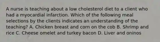 A nurse is teaching about a low cholesterol diet to a client who had a myocardial infarction. Which of the following meal selections by the clients indicates an understanding of the teaching? A. Chicken breast and corn on the cob B. Shrimp and rice C. Cheese omelet and turkey bacon D. Liver and oninos