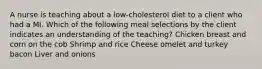 A nurse is teaching about a low-cholesterol diet to a client who had a MI. Which of the following meal selections by the client indicates an understanding of the teaching? Chicken breast and corn on the cob Shrimp and rice Cheese omelet and turkey bacon Liver and onions