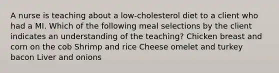 A nurse is teaching about a low-cholesterol diet to a client who had a MI. Which of the following meal selections by the client indicates an understanding of the teaching? Chicken breast and corn on the cob Shrimp and rice Cheese omelet and turkey bacon Liver and onions