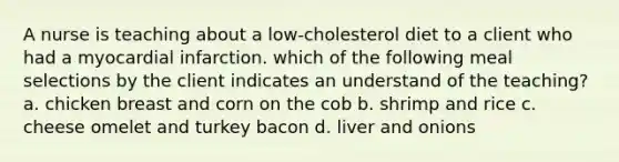 A nurse is teaching about a low-cholesterol diet to a client who had a myocardial infarction. which of the following meal selections by the client indicates an understand of the teaching? a. chicken breast and corn on the cob b. shrimp and rice c. cheese omelet and turkey bacon d. liver and onions