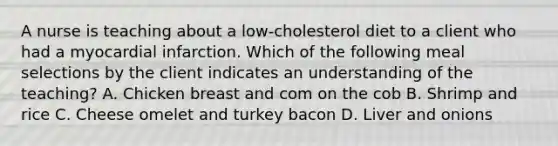 A nurse is teaching about a low-cholesterol diet to a client who had a myocardial infarction. Which of the following meal selections by the client indicates an understanding of the teaching? A. Chicken breast and com on the cob B. Shrimp and rice C. Cheese omelet and turkey bacon D. Liver and onions