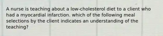 A nurse is teaching about a low-cholesterol diet to a client who had a myocardial infarction. which of the following meal selections by the client indicates an understanding of the teaching?