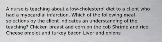 A nurse is teaching about a low-cholesterol diet to a client who had a myocardial infarction. Which of the following meal selections by the client indicates an understanding of the teaching? Chicken breast and corn on the cob Shrimp and rice Cheese omelet and turkey bacon Liver and onions