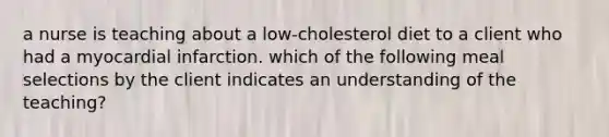 a nurse is teaching about a low-cholesterol diet to a client who had a myocardial infarction. which of the following meal selections by the client indicates an understanding of the teaching?