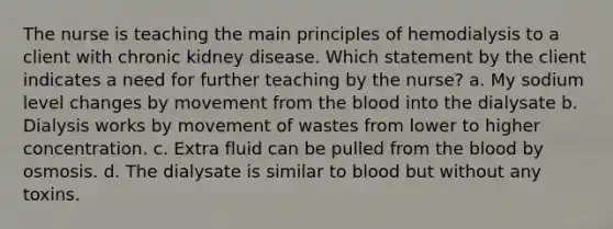 The nurse is teaching the main principles of hemodialysis to a client with chronic kidney disease. Which statement by the client indicates a need for further teaching by the nurse? a. My sodium level changes by movement from the blood into the dialysate b. Dialysis works by movement of wastes from lower to higher concentration. c. Extra fluid can be pulled from the blood by osmosis. d. The dialysate is similar to blood but without any toxins.