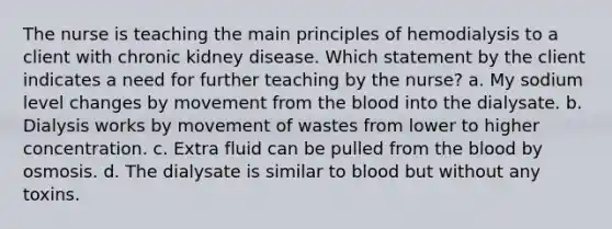 The nurse is teaching the main principles of hemodialysis to a client with chronic kidney disease. Which statement by the client indicates a need for further teaching by the nurse? a. My sodium level changes by movement from the blood into the dialysate. b. Dialysis works by movement of wastes from lower to higher concentration. c. Extra fluid can be pulled from the blood by osmosis. d. The dialysate is similar to blood but without any toxins.