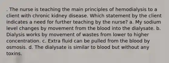 . The nurse is teaching the main principles of hemodialysis to a client with chronic kidney disease. Which statement by the client indicates a need for further teaching by the nurse? a. My sodium level changes by movement from the blood into the dialysate. b. Dialysis works by movement of wastes from lower to higher concentration. c. Extra fluid can be pulled from the blood by osmosis. d. The dialysate is similar to blood but without any toxins.