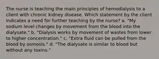 The nurse is teaching the main principles of hemodialysis to a client with chronic kidney disease. Which statement by the client indicates a need for further teaching by the nurse? a. "My sodium level changes by movement from the blood into the dialysate." b. "Dialysis works by movement of wastes from lower to higher concentration." c. "Extra fluid can be pulled from the blood by osmosis." d. "The dialysate is similar to blood but without any toxins."