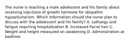 The nurse is teaching a male adolescent and his family about receiving injections of growth hormone for idiopathic hypopituitarism. Which information should the nurse plan to discuss with the adolescent and his family? A. Lethargy and fatigue requiring hospitalization B. Increased Facial hair C. Weight and height measured on awakening D. Administration at bedtime