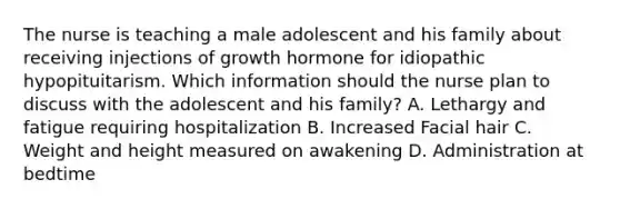 The nurse is teaching a male adolescent and his family about receiving injections of growth hormone for idiopathic hypopituitarism. Which information should the nurse plan to discuss with the adolescent and his family? A. Lethargy and fatigue requiring hospitalization B. Increased Facial hair C. Weight and height measured on awakening D. Administration at bedtime